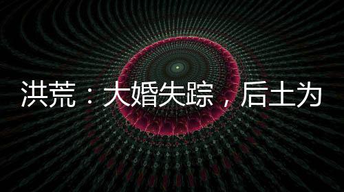洪荒：大婚失蹤，后土為我斬天道
