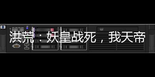 洪荒：妖皇戰(zhàn)死，我天帝陸壓上線
