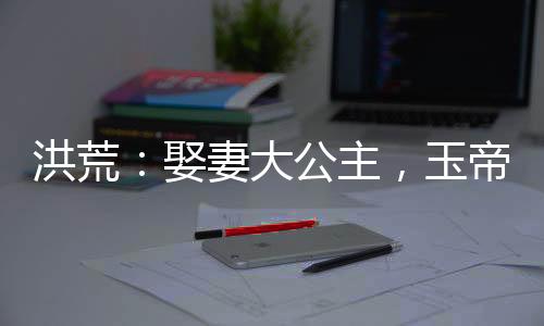 洪荒：娶妻大公主，玉帝瘋了！