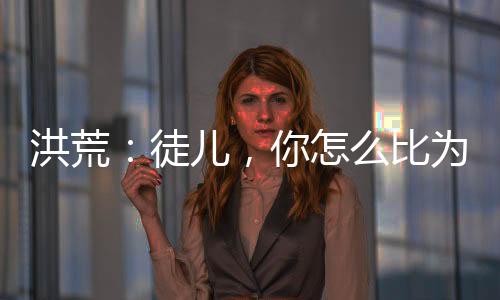 洪荒：徒兒，你怎么比為師還強？