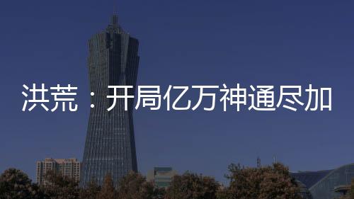 洪荒：開局億萬神通盡加吾身