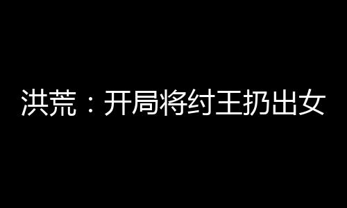 洪荒：開局將紂王扔出女媧宮