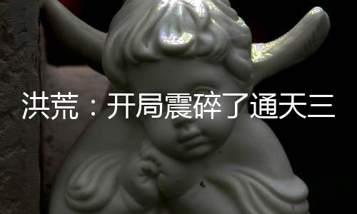 洪荒：開(kāi)局震碎了通天三觀，我原是高端大羅