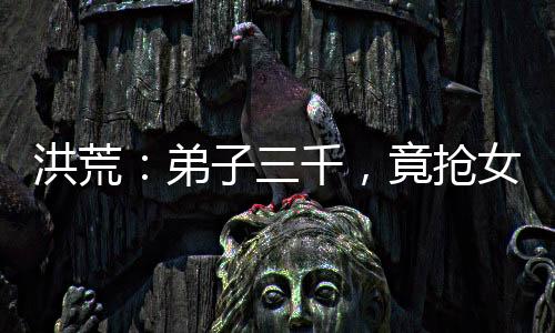 洪荒：弟子三千，竟搶女媧當(dāng)師娘