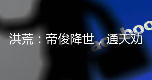 洪荒：帝俊降世，通天勸我冷靜