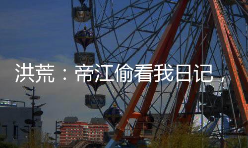 洪荒：帝江偷看我日記，被玩壞了