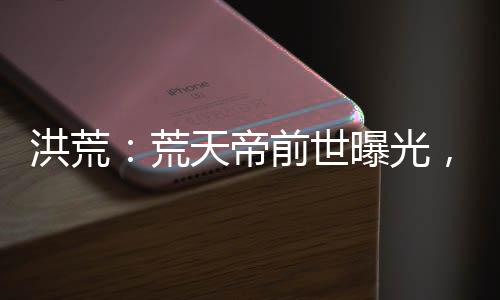 洪荒：荒天帝前世曝光，看哭后土