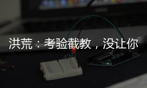 洪荒：考驗截教，沒讓你清理門戶