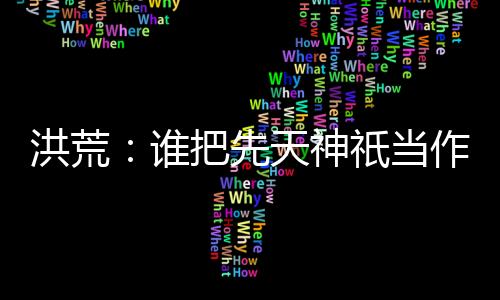 洪荒：誰把先天神祇當作妖的