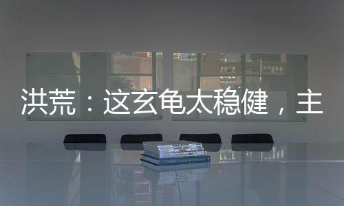 洪荒：這玄龜太穩(wěn)健，主動(dòng)撐天！