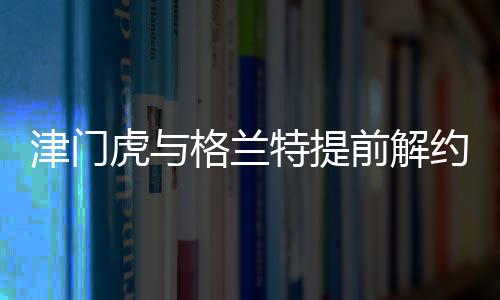 津門(mén)虎與格蘭特提前解約，引發(fā)業(yè)界關(guān)注