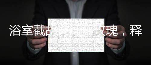 浴室截胡許紅豆玫瑰，釋放五糧液