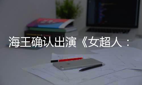 海王確認(rèn)出演《女超人：明日之女》飾演賞金獵人