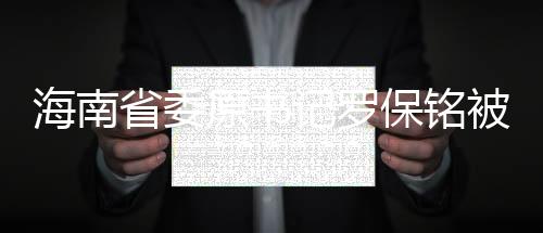 海南省委原書記羅保銘被開除黨籍，反腐倡廉持續(xù)推進深化