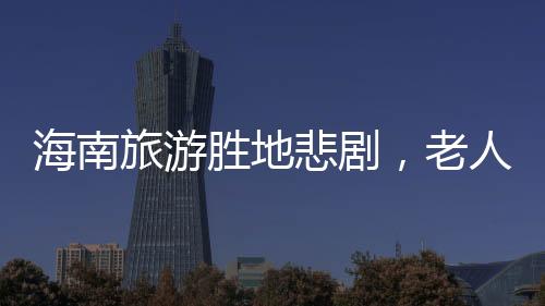 海南旅游勝地悲劇，老人意外溺亡的悲劇事件