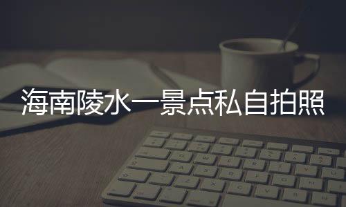 海南陵水一景點(diǎn)私自拍照收費(fèi)，官方通報(bào)