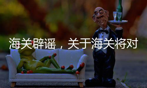 海關(guān)辟謠，關(guān)于海關(guān)將對進(jìn)口煤炭延遲檢查的消息不實(shí)