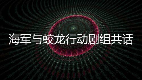 海軍與蛟龍行動(dòng)劇組共話戰(zhàn)斗精神