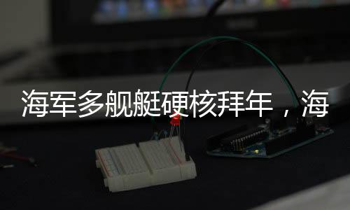 海軍多艦艇硬核拜年，海軍力量的壯觀展示
