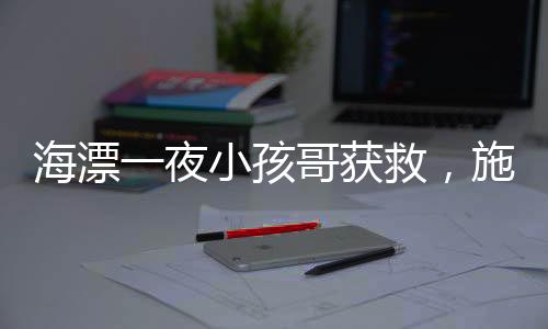 海漂一夜小孩哥獲救，施救者暖心探望