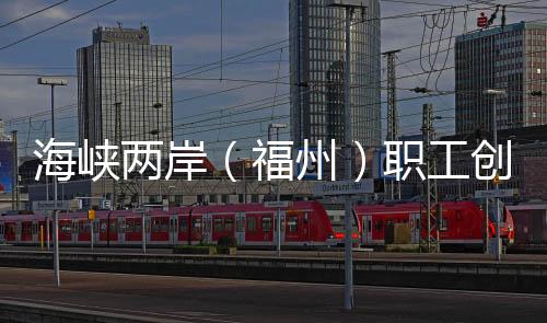 海峽兩岸（福州）職工創(chuàng)新創(chuàng)業(yè)創(chuàng)造大賽助兩岸優(yōu)秀職創(chuàng)項目“開花結(jié)果”