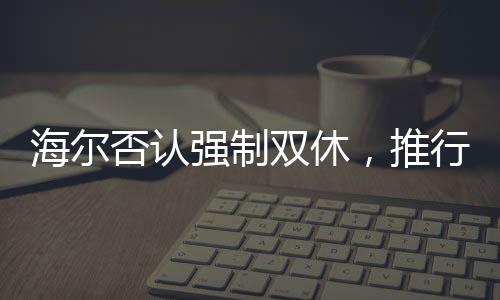 海爾否認(rèn)強(qiáng)制雙休，推行靈活工作制度