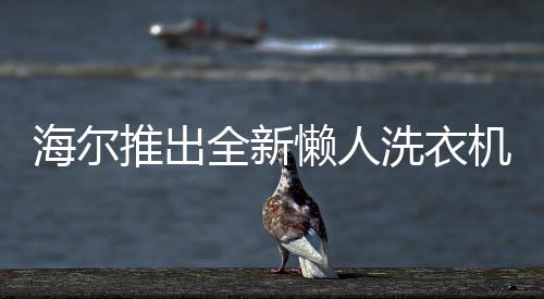 海爾推出全新懶人洗衣機，智能洗滌，輕松享受新生活