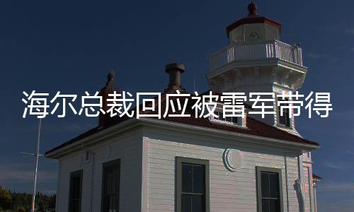 海爾總裁回應(yīng)被雷軍帶得火出圈