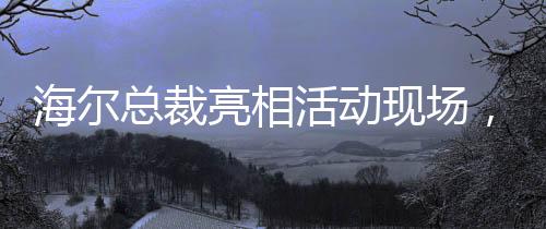 海爾總裁亮相活動(dòng)現(xiàn)場(chǎng)，領(lǐng)帶印著冰箱空調(diào)洗衣機(jī)，傳遞企業(yè)創(chuàng)新與融合信號(hào)