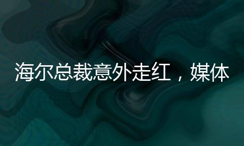 海爾總裁意外走紅，媒體聚焦下的無奈與坦然