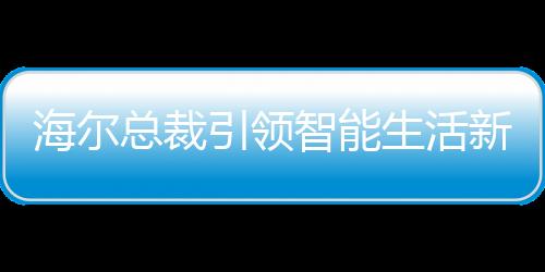 海爾總裁引領(lǐng)智能生活新時(shí)代，領(lǐng)帶上的冰箱、空調(diào)與洗衣機(jī)新紀(jì)元啟幕
