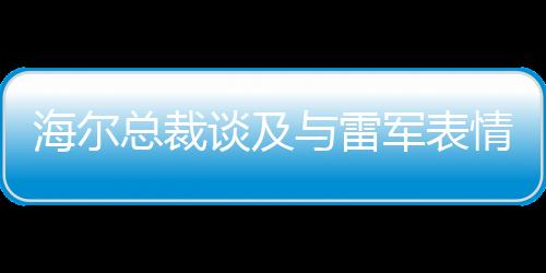 海爾總裁談及與雷軍表情包合作，展現(xiàn)兩大品牌合作共贏的力量，我也被逗笑