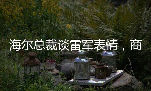 海爾總裁談雷軍表情，商業(yè)領(lǐng)袖間的微妙互動(dòng)觀察