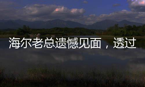 海爾老總遺憾見面，透過這種方式與您相遇，共享未來新篇章