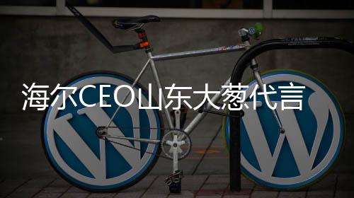 海爾CEO山東大蔥代言之旅，一家企業(yè)與文化傳統(tǒng)的高調(diào)攜手