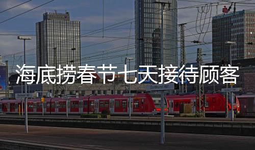 海底撈春節(jié)七天接待顧客超千萬，節(jié)日盛宴的繁榮見證