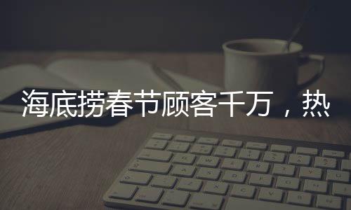 海底撈春節(jié)顧客千萬，熱鬧團(tuán)圓迎新春