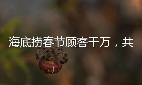 海底撈春節(jié)顧客千萬(wàn)，共度團(tuán)圓佳節(jié)——熱鬧的火鍋盛宴掀起新篇章
