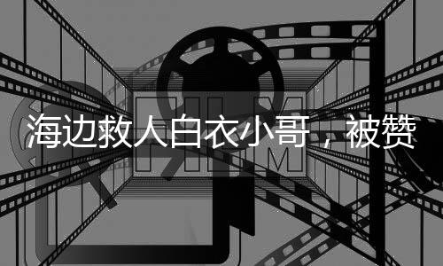 海邊救人白衣小哥，被贊英雄不敢當(dāng)