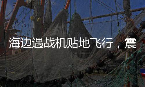 海邊遇戰(zhàn)機(jī)貼地飛行，震撼一幕引發(fā)民眾熱議
