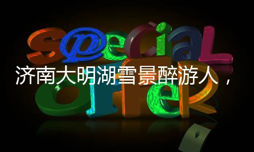 濟(jì)南大明湖雪景醉游人，冬日里的詩意畫卷