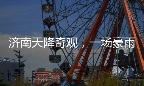 濟(jì)南天降奇觀，一場(chǎng)豪雨，城內(nèi)冒出大明湖達(dá)387個(gè)！濟(jì)南氣象創(chuàng)新記錄！