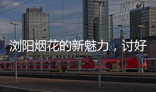 瀏陽(yáng)煙花的新魅力，討好年輕人，點(diǎn)燃青春激情