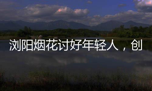 瀏陽煙花討好年輕人，創(chuàng)新點(diǎn)燃青春色彩