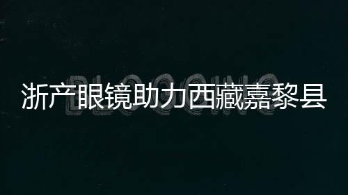 浙產(chǎn)眼鏡助力西藏嘉黎縣民眾護眼