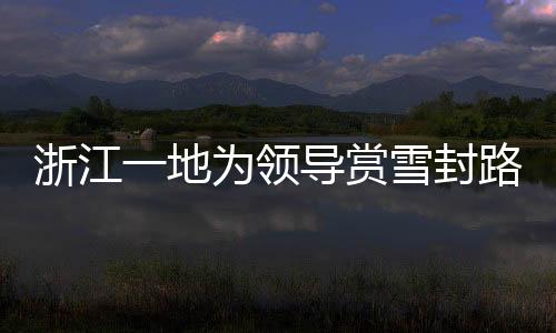 浙江一地為領(lǐng)導(dǎo)賞雪封路引發(fā)關(guān)注，官方作出回應(yīng)