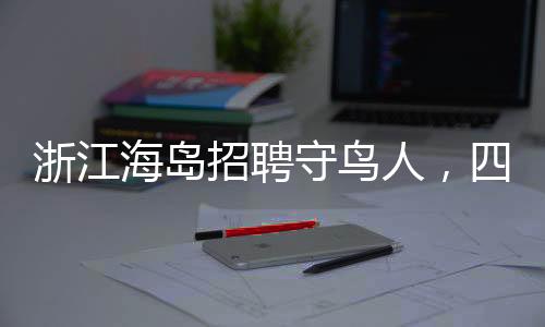 浙江海島招聘守鳥人，四個月的孤島生活引關(guān)注
