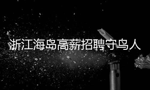 浙江海島高薪招聘守鳥人，日薪高達300元，住島四個月，人與自然和諧共生的新篇章