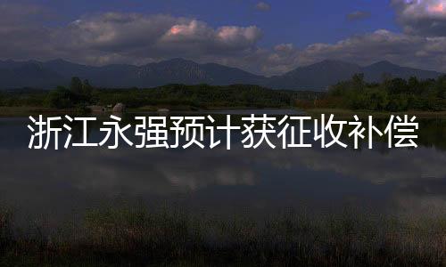 浙江永強(qiáng)預(yù)計(jì)獲征收補(bǔ)償款9835萬(wàn)元，企業(yè)轉(zhuǎn)型發(fā)展的關(guān)鍵一躍