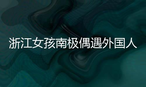浙江女孩南極偶遇外國人齊飆漢語，文化交流展現(xiàn)漢語魅力